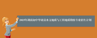 2025年湖南初中毕业读水文地质与工程地质勘察专业招生计划