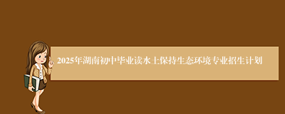 2025年湖南初中毕业读水土保持生态环境专业招生计划