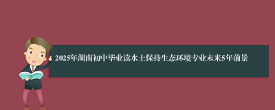 2025年湖南初中毕业读水土保持生态环境专业未来5年前景