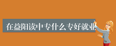 在益阳读中专什么专好就业