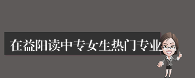 在益阳读中专女生热门专业