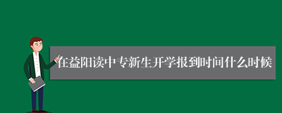 在益阳读中专新生开学报到时间什么时候