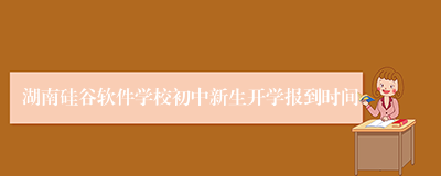 湖南硅谷软件学校初中新生开学报到时间