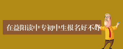 在益阳读中专初中生报名好不好