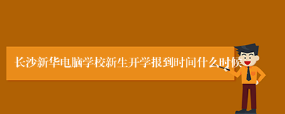 长沙新华电脑学校新生开学报到时间什么时候