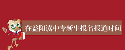 在益阳读中专新生报名报道时间