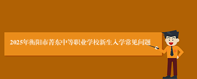 2025年衡阳市菁东中等职业学校新生入学常见问题