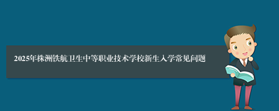 2025年株洲铁航卫生中等职业技术学校新生入学常见问题