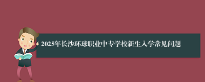 2025年长沙环球职业中专学校新生入学常见问题