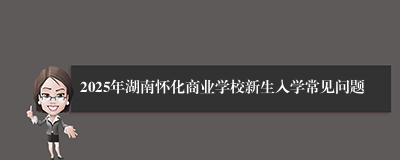 2025年湖南怀化商业学校新生入学常见问题