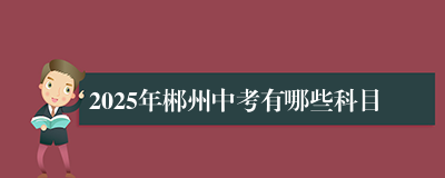 2025年郴州中考有哪些科目