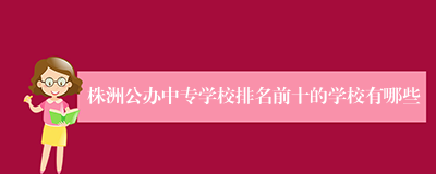 株洲公办中专学校排名前十的学校有哪些
