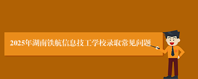 2025年湖南铁航信息技工学校录取常见问题