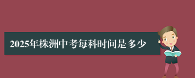 2025年株洲中考每科时间是多少