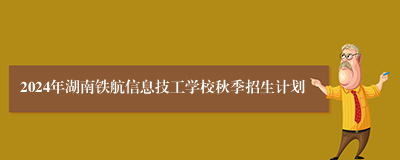2024年湖南铁航信息技工学校秋季招生计划
