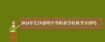 2024年长沙康明中等职业学校秋季开班吗