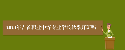 2024年吉首职业中等专业学校秋季开班吗