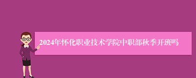 2024年怀化职业技术学院中职部秋季开班吗