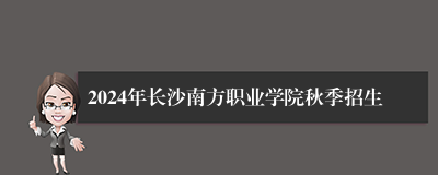2024年长沙南方职业学院秋季招生