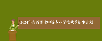 2024年吉首职业中等专业学校秋季招生计划