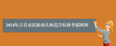 2024年吉首市民族幼儿师范学校秋季插班班