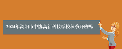 2024年浏阳市中协高新科技学校秋季开班吗