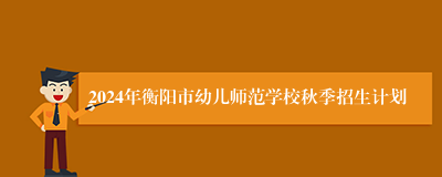 2024年衡阳市幼儿师范学校秋季招生计划