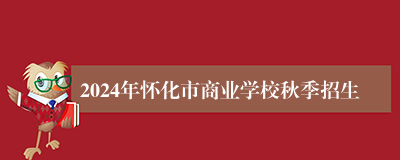 2024年怀化市商业学校秋季招生