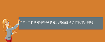 2024年长沙市中等城乡建设职业技术学校秋季开班吗