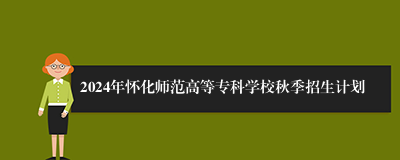2024年怀化师范高等专科学校秋季招生计划