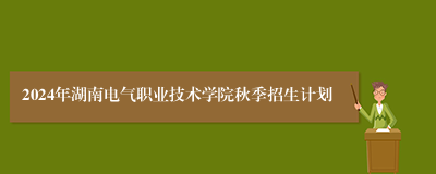 2024年湖南电气职业技术学院秋季招生计划