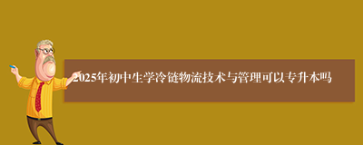 2025年初中生学冷链物流技术与管理可以专升本吗