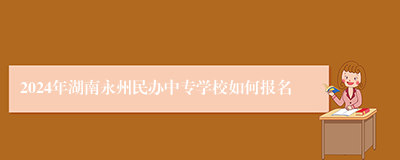 2024年湖南永州民办中专学校如何报名
