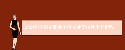 2024年衡阳市职业中等专业学校秋季开班吗