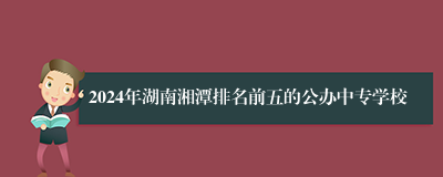 2024年湖南湘潭排名前五的公办中专学校