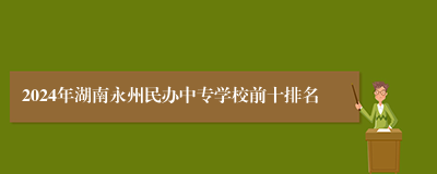 2024年湖南永州民办中专学校前十排名