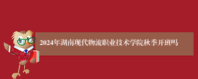2024年湖南现代物流职业技术学院秋季开班吗