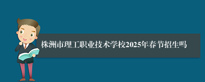 株洲市理工职业技术学校2025年春节招生吗