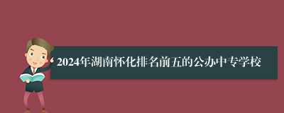 2024年湖南怀化排名前五的公办中专学校