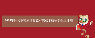 2024年怀化市精武体育艺术职业学校秋季招生计划