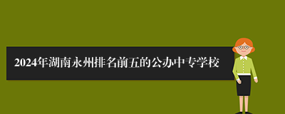 2024年湖南永州排名前五的公办中专学校