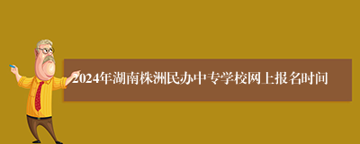 2024年湖南株洲民办中专学校网上报名时间