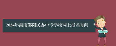 2024年湖南邵阳民办中专学校网上报名时间