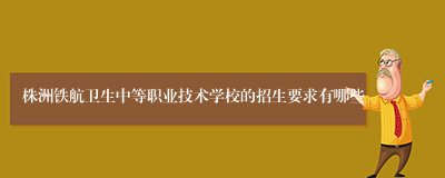 株洲铁航卫生中等职业技术学校的招生要求有哪些