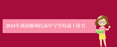 2024年湖南郴州民办中专学校前十排名