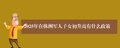 2025年在株洲军人子女初升高有什么政策