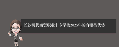 长沙现代商贸职业中专学校2025年的有哪些优势
