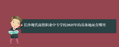 长沙现代商贸职业中专学校2025年的具体地址在哪里