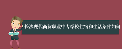 长沙现代商贸职业中专学校住宿和生活条件如何