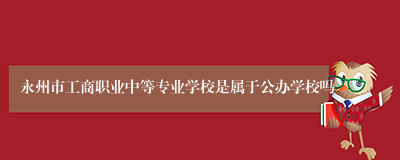 永州市工商职业中等专业学校是属于公办学校吗